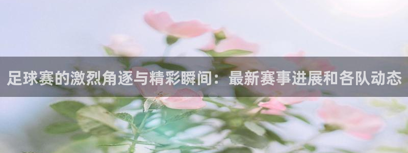 足球赛的激烈角逐与精彩瞬间：最新赛事进展和各队动态