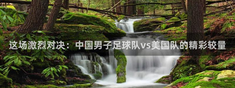  这场激烈对决：中国男子足球队vs美国队的精彩较量