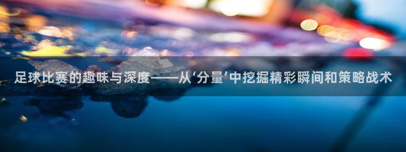 足球比赛的趣味与深度——从‘分量’中挖掘精彩瞬间和策略战术